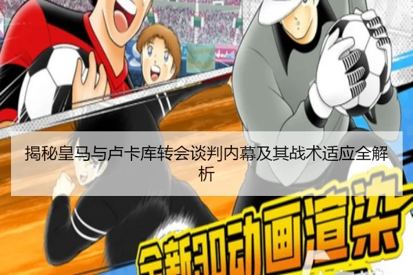 揭秘皇马与卢卡库转会谈判内幕及其战术适应全解析
