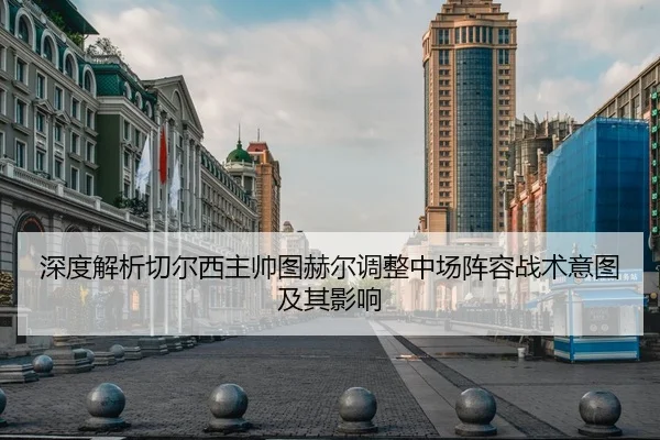 深度解析切尔西主帅图赫尔调整中场阵容战术意图及其影响