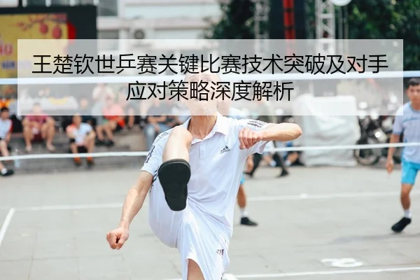 王楚钦世乒赛关键比赛技术突破及对手应对策略深度解析