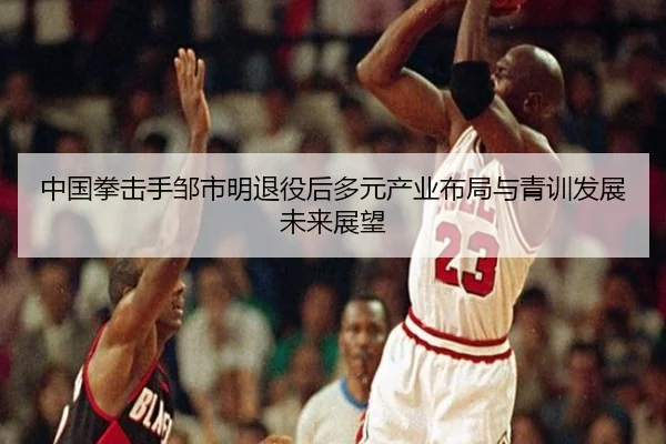 中国拳击手邹市明退役后多元产业布局与青训发展未来展望