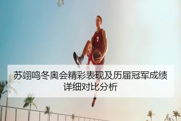 苏翊鸣冬奥会精彩表现及历届冠军成绩详细对比分析
