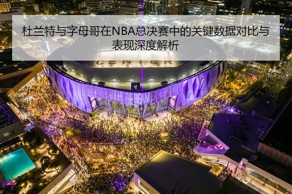 杜兰特与字母哥在NBA总决赛中的关键数据对比与表现深度解析