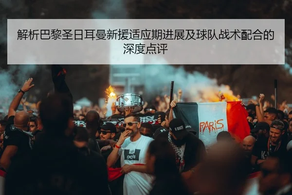 解析巴黎圣日耳曼新援适应期进展及球队战术配合的深度点评